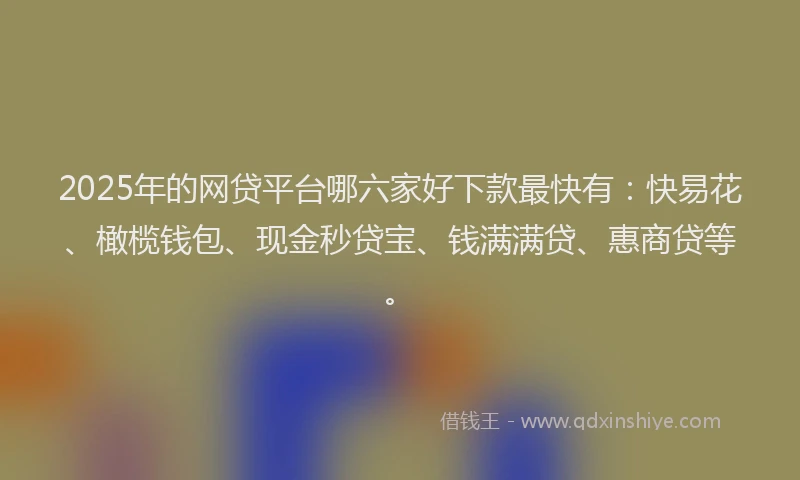 2025年的网贷平台哪六家好下款最快有：快易花、橄榄钱包、现金秒贷宝、钱满满贷、惠商贷等。
