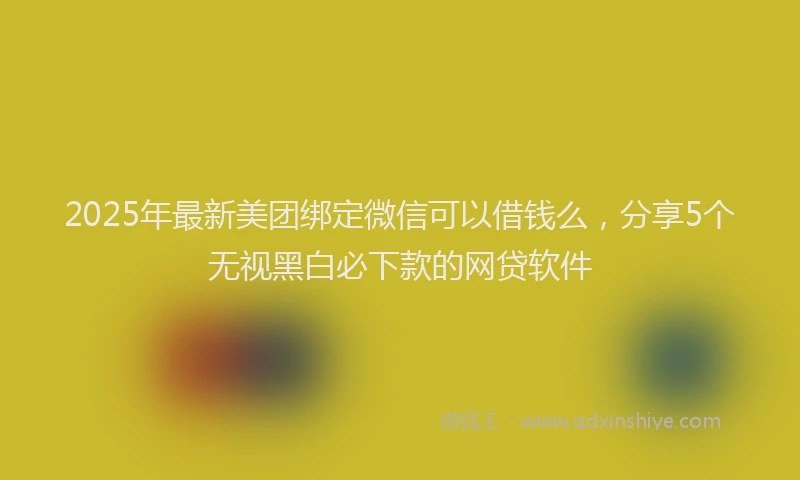 2025年最新美团绑定微信可以借钱么，分享5个无视黑白必下款的网贷软件
