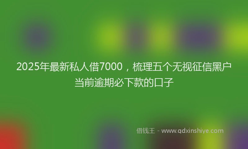 2025年最新私人借7000，梳理五个无视征信黑户当前逾期必下款的口子