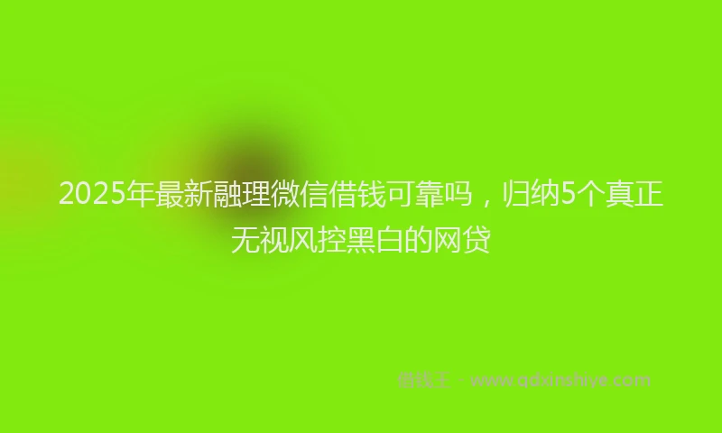 2025年最新融理微信借钱可靠吗，归纳5个真正无视风控黑白的网贷