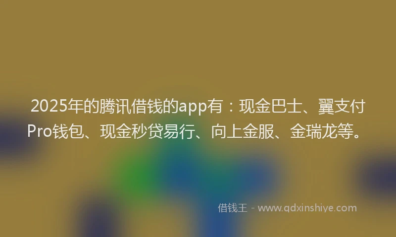 2025年的腾讯借钱的app有：现金巴士、翼支付Pro钱包、现金秒贷易行、向上金服、金瑞龙等。