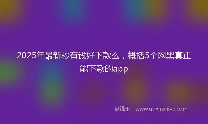 2025年最新秒有钱好下款么，概括5个网黑真正能下款的app