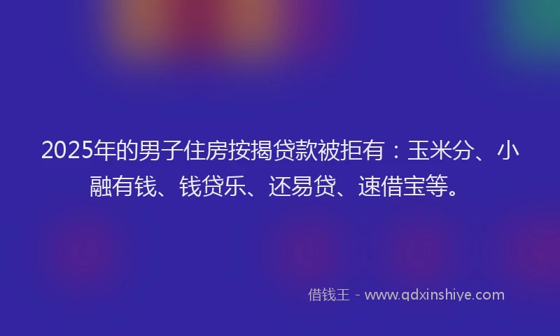 2025年的男子住房按揭贷款被拒有：玉米分、小融有钱、钱贷乐、还易贷、速借宝等。