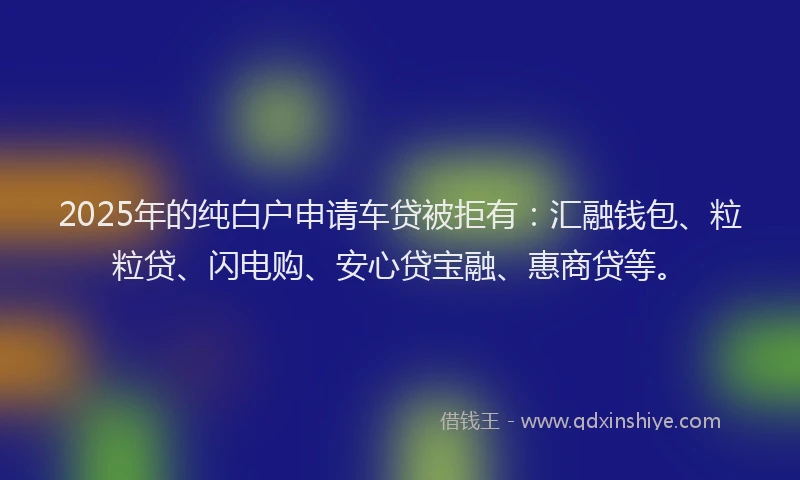 2025年的纯白户申请车贷被拒有：汇融钱包、粒粒贷、闪电购、安心贷宝融、惠商贷等。