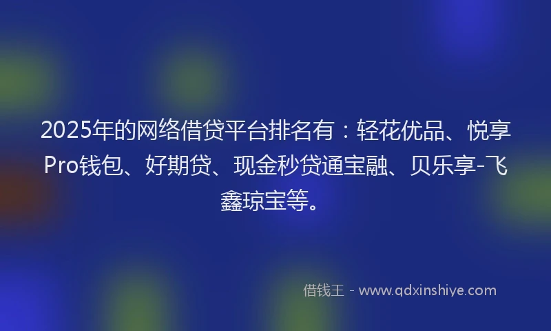 2025年的网络借贷平台排名有：轻花优品、悦享Pro钱包、好期贷、现金秒贷通宝融、贝乐享-飞鑫琼宝等。