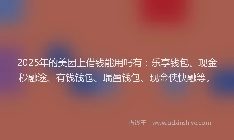 2025年的美团上借钱能用吗有：乐享钱包、现金秒融途、有钱钱包、瑞盈钱包、现金侠快融等。