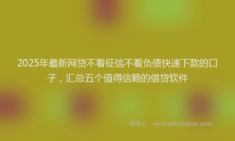 2025年最新网贷不看征信不看负债快速下款的口子，汇总五个值得信赖的借贷软件