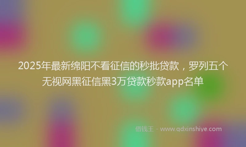 2025年最新绵阳不看征信的秒批贷款，罗列五个无视网黑征信黑3万贷款秒款app名单
