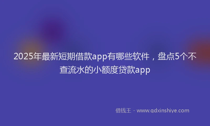 2025年最新短期借款app有哪些软件，盘点5个不查流水的小额度贷款app