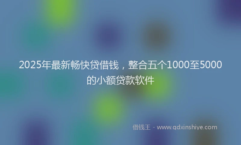 2025年最新畅快贷借钱，整合五个1000至5000的小额贷款软件