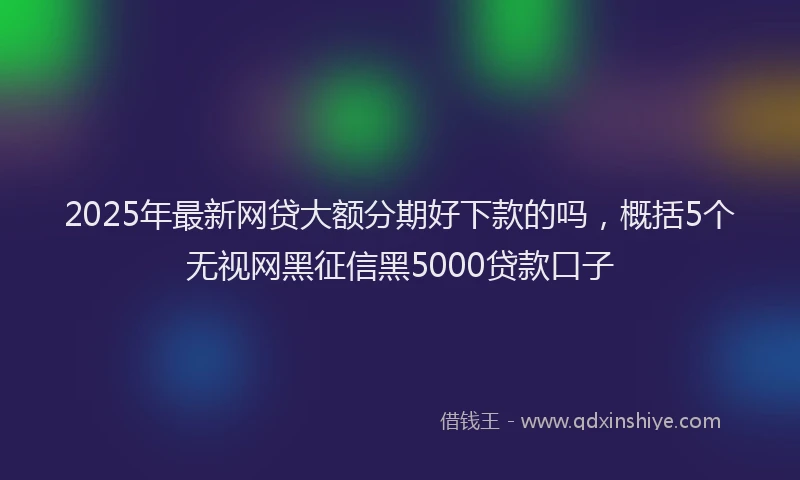 2025年最新网贷大额分期好下款的吗，概括5个无视网黑征信黑5000贷款口子