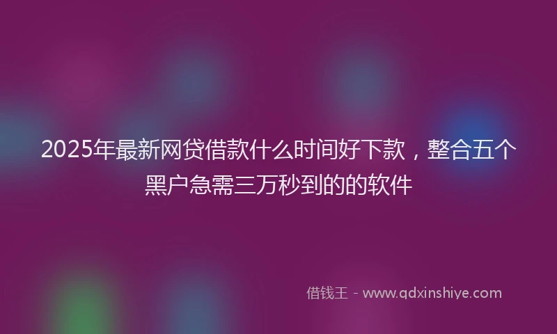 2025年最新网贷借款什么时间好下款，整合五个黑户急需三万秒到的的软件