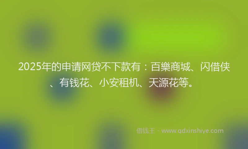 2025年的申请网贷不下款有：百樂商城、闪借侠、有钱花、小安租机、天源花等。