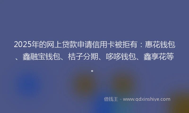 2025年的网上贷款申请信用卡被拒有：惠花钱包、鑫融宝钱包、桔子分期、哆哆钱包、鑫享花等。