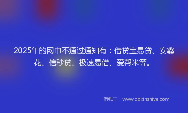 2025年的网申不通过通知有：借贷宝易贷、安鑫花、信秒贷、极速易借、爱帮米等。