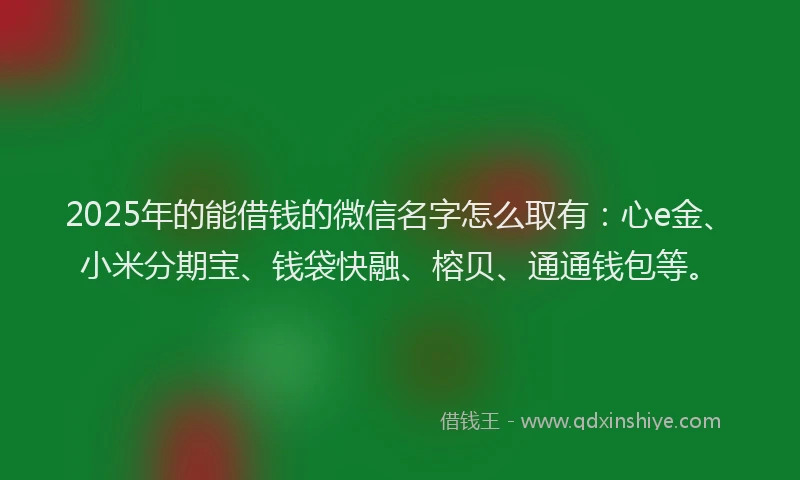 2025年的能借钱的微信名字怎么取有：心e金、小米分期宝、钱袋快融、榕贝、通通钱包等。