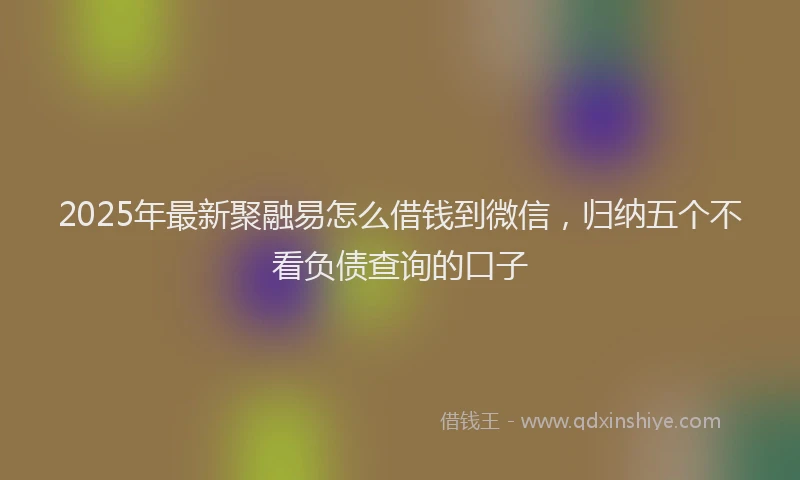 2025年最新聚融易怎么借钱到微信，归纳五个不看负债查询的口子