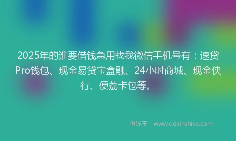 2025年的谁要借钱急用找我微信手机号有：速贷Pro钱包、现金易贷宝盒融、24小时商城、现金侠行、便荔卡包等。