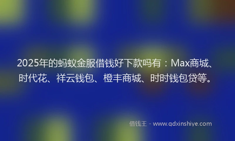 2025年的蚂蚁金服借钱好下款吗有：Max商城、时代花、祥云钱包、橙丰商城、时时钱包贷等。
