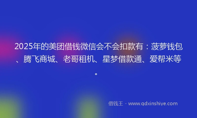 2025年的美团借钱微信会不会扣款有：菠萝钱包、腾飞商城、老哥租机、星梦借款通、爱帮米等。
