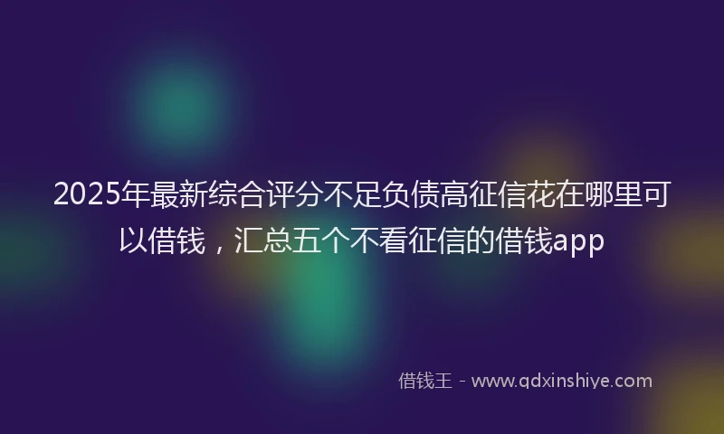 2025年最新综合评分不足负债高征信花在哪里可以借钱，汇总五个不看征信的借钱app