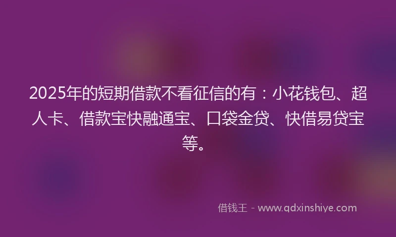 2025年的短期借款不看征信的有：小花钱包、超人卡、借款宝快融通宝、口袋金贷、快借易贷宝等。