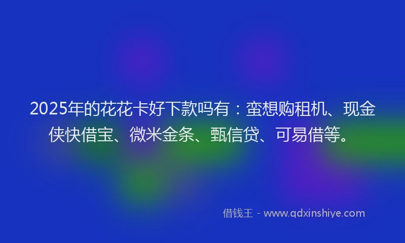 2025年的花花卡好下款吗有：蛮想购租机、现金侠快借宝、微米金条、甄信贷、可易借等。