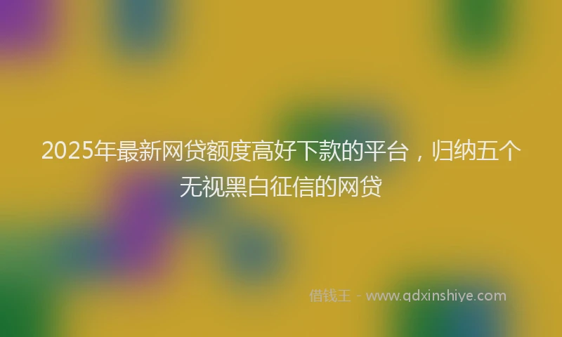2025年最新网贷额度高好下款的平台，归纳五个无视黑白征信的网贷