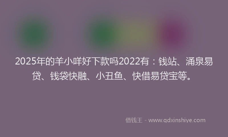 2025年的羊小咩好下款吗2022有：钱站、涌泉易贷、钱袋快融、小丑鱼、快借易贷宝等。