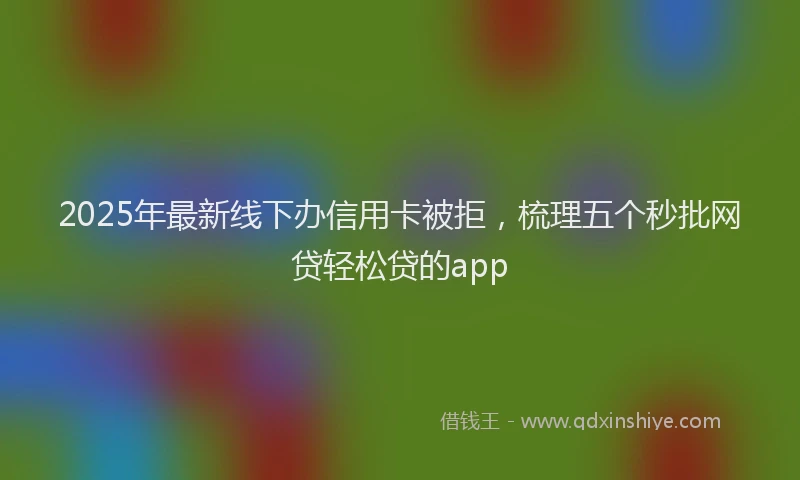 2025年最新线下办信用卡被拒，梳理五个秒批网贷轻松贷的app