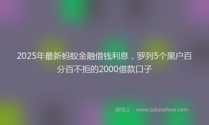 2025年最新蚂蚁金融借钱利息，罗列5个黑户百分百不拒的2000借款口子
