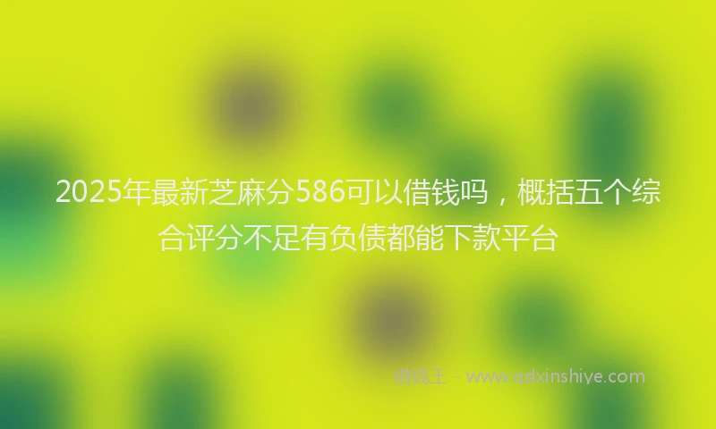 2025年最新芝麻分586可以借钱吗，概括五个综合评分不足有负债都能下款平台