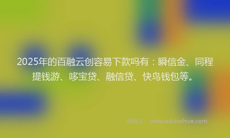 2025年的百融云创容易下款吗有：瞬信金、同程提钱游、哆宝贷、融信贷、快鸟钱包等。