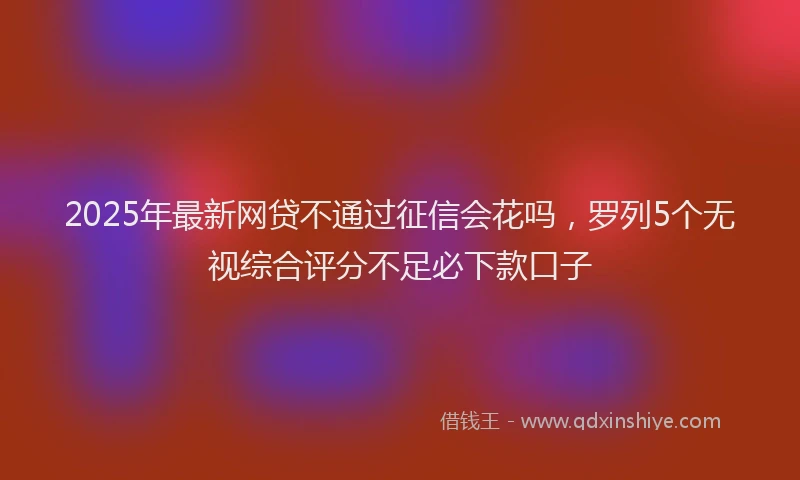 2025年最新网贷不通过征信会花吗，罗列5个无视综合评分不足必下款口子