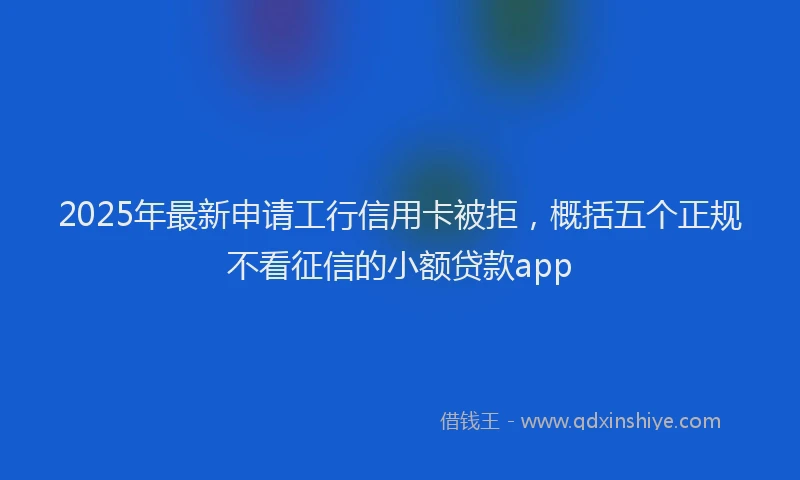 2025年最新申请工行信用卡被拒，概括五个正规不看征信的小额贷款app