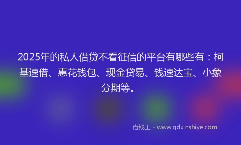 2025年的私人借贷不看征信的平台有哪些有：柯基速借、惠花钱包、现金贷易、钱速达宝、小象分期等。