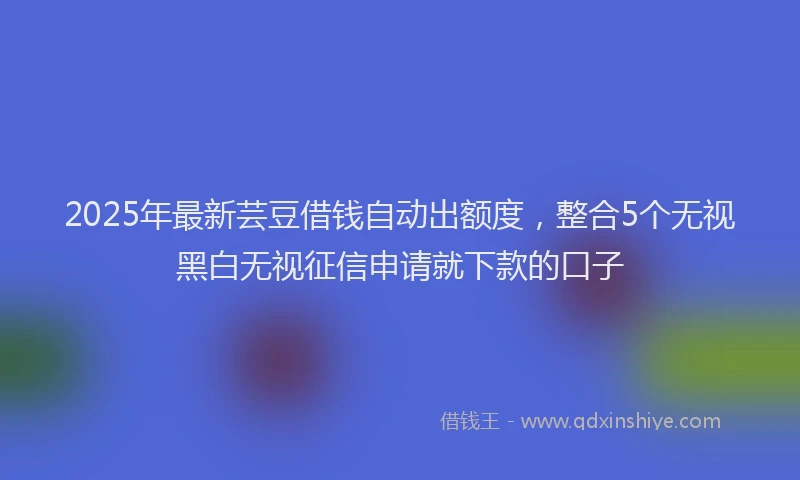 2025年最新芸豆借钱自动出额度，整合5个无视黑白无视征信申请就下款的口子