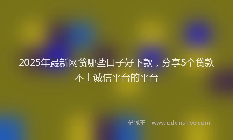 2025年最新网贷哪些口子好下款，分享5个贷款不上诚信平台的平台