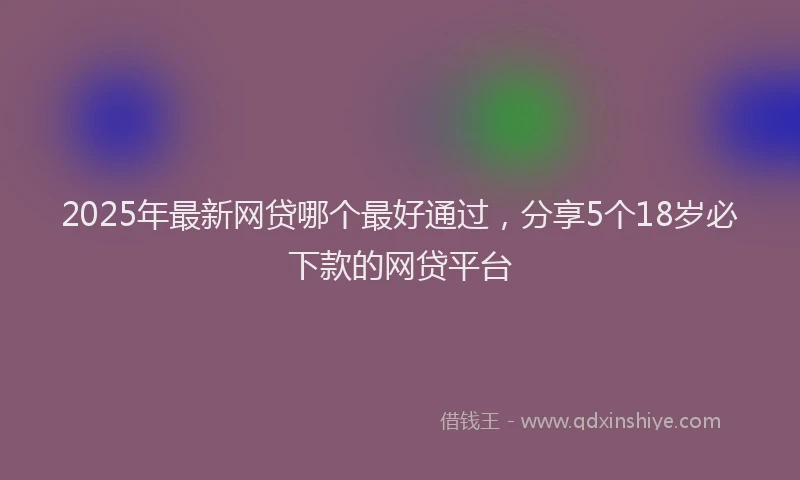 2025年最新网贷哪个最好通过，分享5个18岁必下款的网贷平台
