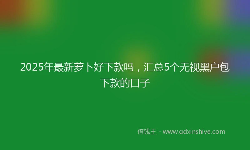 2025年最新萝卜好下款吗，汇总5个无视黑户包下款的口子