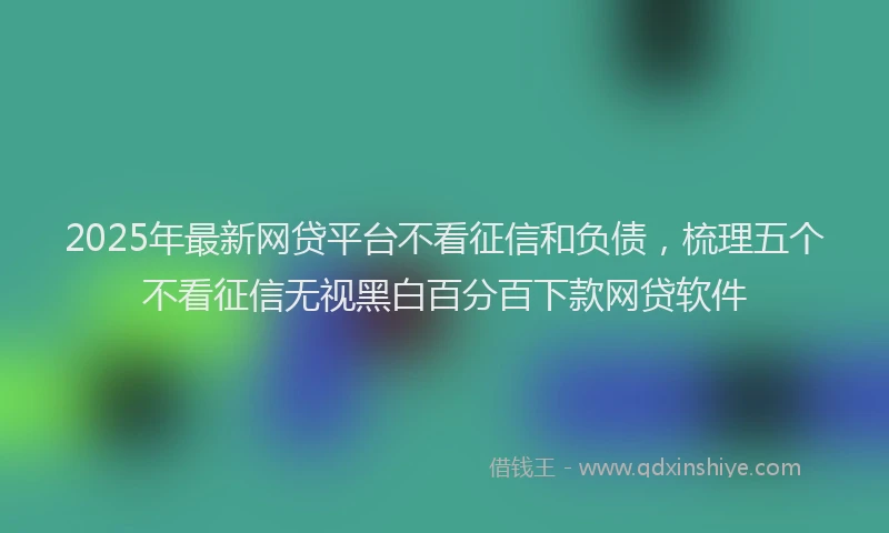 2025年最新网贷平台不看征信和负债，梳理五个不看征信无视黑白百分百下款网贷软件