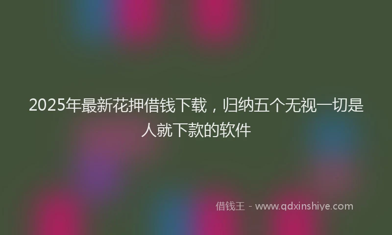 2025年最新花押借钱下载，归纳五个无视一切是人就下款的软件