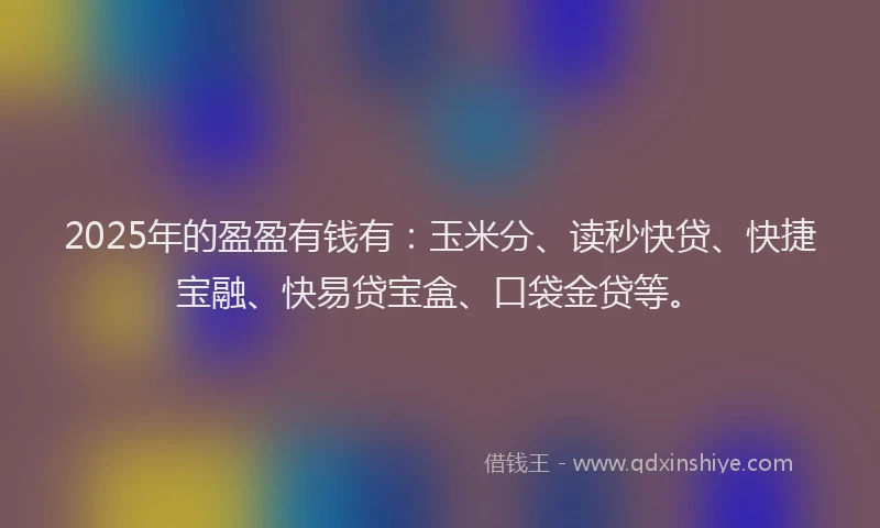 2025年的盈盈有钱有：玉米分、读秒快贷、快捷宝融、快易贷宝盒、口袋金贷等。