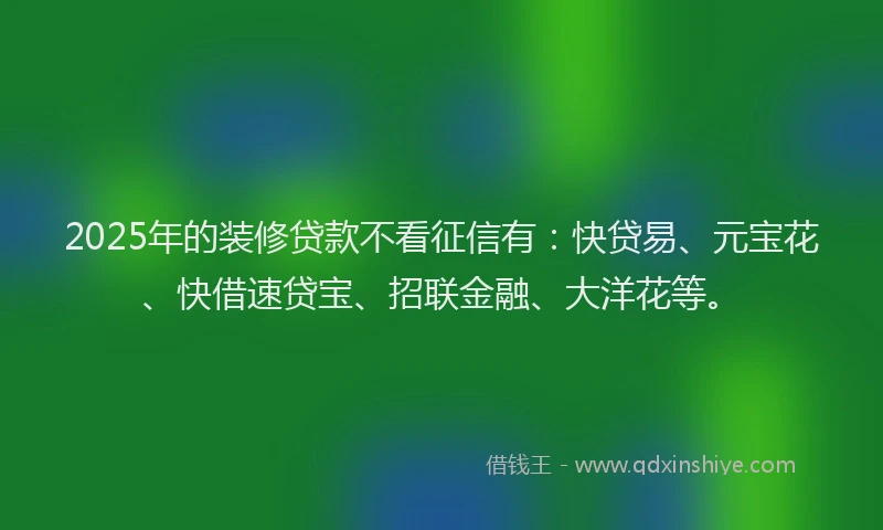2025年的装修贷款不看征信有：快贷易、元宝花、快借速贷宝、招联金融、大洋花等。