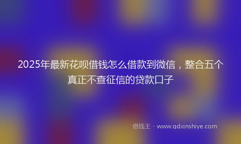 2025年最新花呗借钱怎么借款到微信，整合五个真正不查征信的贷款口子