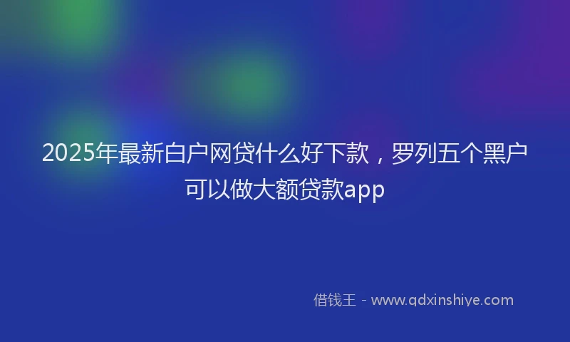 2025年最新白户网贷什么好下款，罗列五个黑户可以做大额贷款app