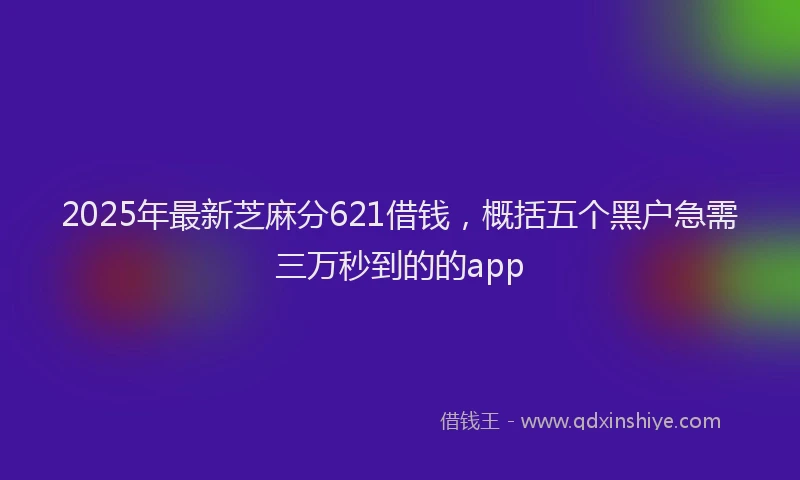 2025年最新芝麻分621借钱，概括五个黑户急需三万秒到的的app