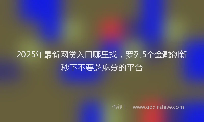 2025年最新网贷入口哪里找，罗列5个金融创新秒下不要芝麻分的平台