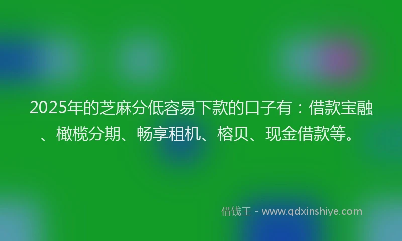 2025年的芝麻分低容易下款的口子有：借款宝融、橄榄分期、畅享租机、榕贝、现金借款等。