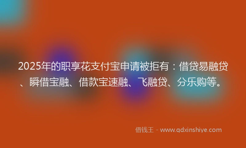2025年的职享花支付宝申请被拒有：借贷易融贷、瞬借宝融、借款宝速融、飞融贷、分乐购等。